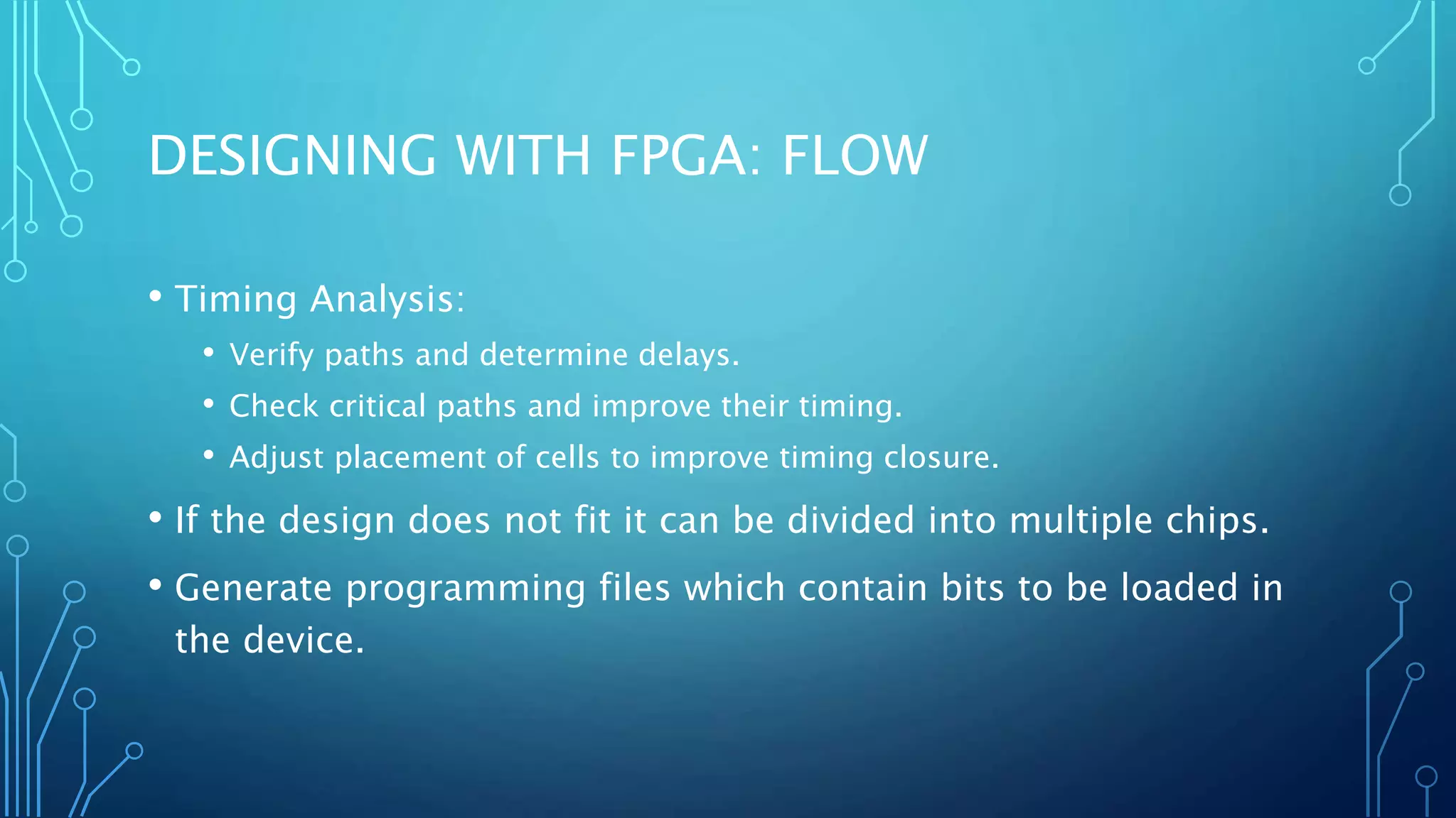 DESIGNING WITH FPGA: FLOW 
• Timing Analysis: 
• Verify paths and determine delays. 
• Check critical paths and improve their timing. 
• Adjust placement of cells to improve timing closure. 
• If the design does not fit it can be divided into multiple chips. 
• Generate programming files which contain bits to be loaded in 
the device. 
 