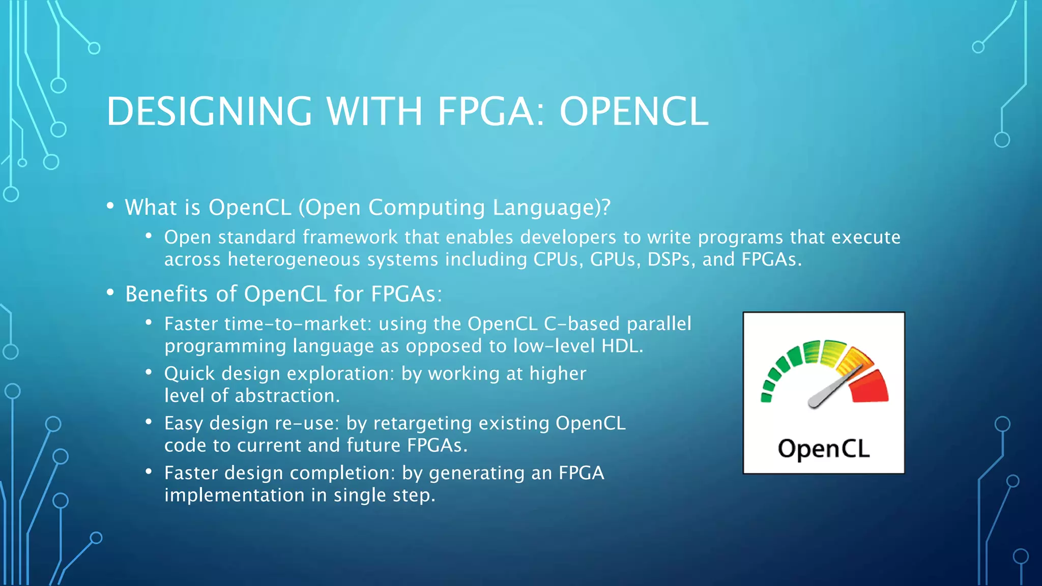 DESIGNING WITH FPGA: OPENCL 
• What is OpenCL (Open Computing Language)? 
• Open standard framework that enables developers to write programs that execute 
across heterogeneous systems including CPUs, GPUs, DSPs, and FPGAs. 
• Benefits of OpenCL for FPGAs: 
• Faster time-to-market: using the OpenCL C-based parallel 
programming language as opposed to low-level HDL. 
• Quick design exploration: by working at higher 
level of abstraction. 
• Easy design re-use: by retargeting existing OpenCL 
code to current and future FPGAs. 
• Faster design completion: by generating an FPGA 
implementation in single step. 
 