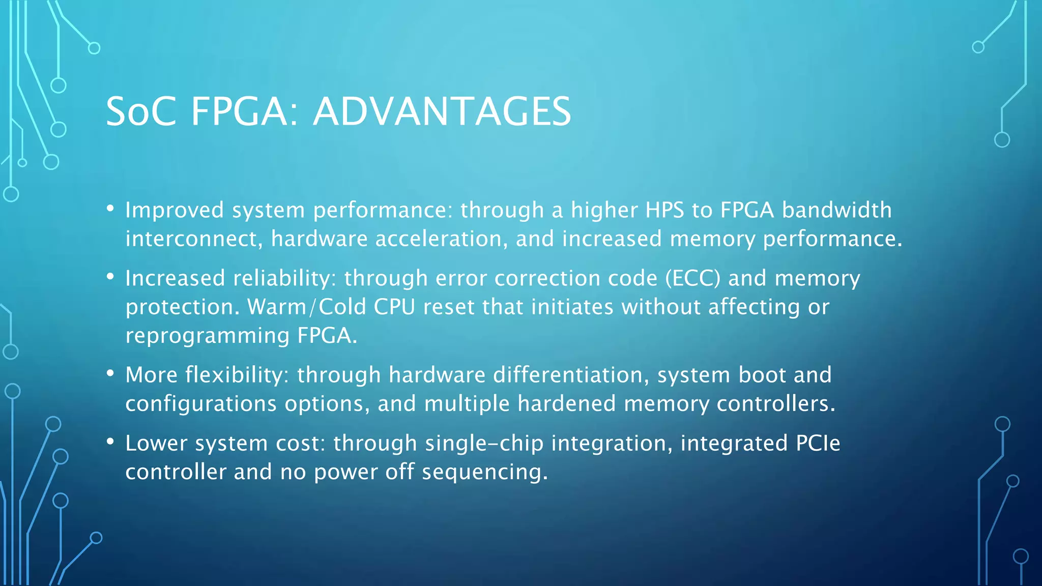 SoC FPGA: ADVANTAGES 
• Improved system performance: through a higher HPS to FPGA bandwidth 
interconnect, hardware acceleration, and increased memory performance. 
• Increased reliability: through error correction code (ECC) and memory 
protection. Warm/Cold CPU reset that initiates without affecting or 
reprogramming FPGA. 
• More flexibility: through hardware differentiation, system boot and 
configurations options, and multiple hardened memory controllers. 
• Lower system cost: through single-chip integration, integrated PCIe 
controller and no power off sequencing. 
 