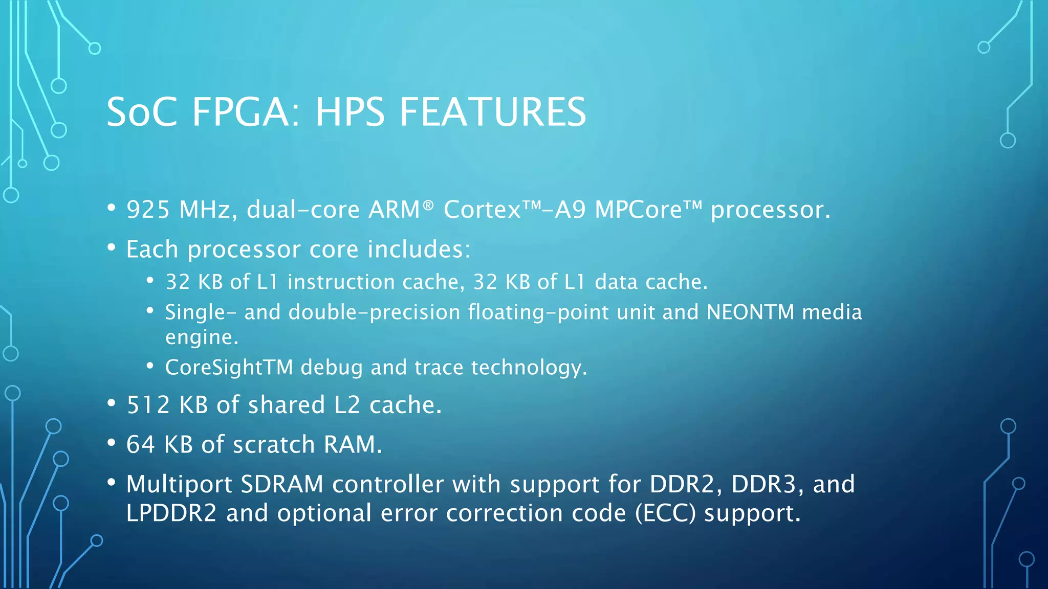 SoC FPGA: HPS FEATURES 
• 925 MHz, dual-core ARM® Cortex™-A9 MPCore™ processor. 
• Each processor core includes: 
• 32 KB of L1 instruction cache, 32 KB of L1 data cache. 
• Single- and double-precision floating-point unit and NEONTM media 
engine. 
• CoreSightTM debug and trace technology. 
• 512 KB of shared L2 cache. 
• 64 KB of scratch RAM. 
• Multiport SDRAM controller with support for DDR2, DDR3, and 
LPDDR2 and optional error correction code (ECC) support. 
 