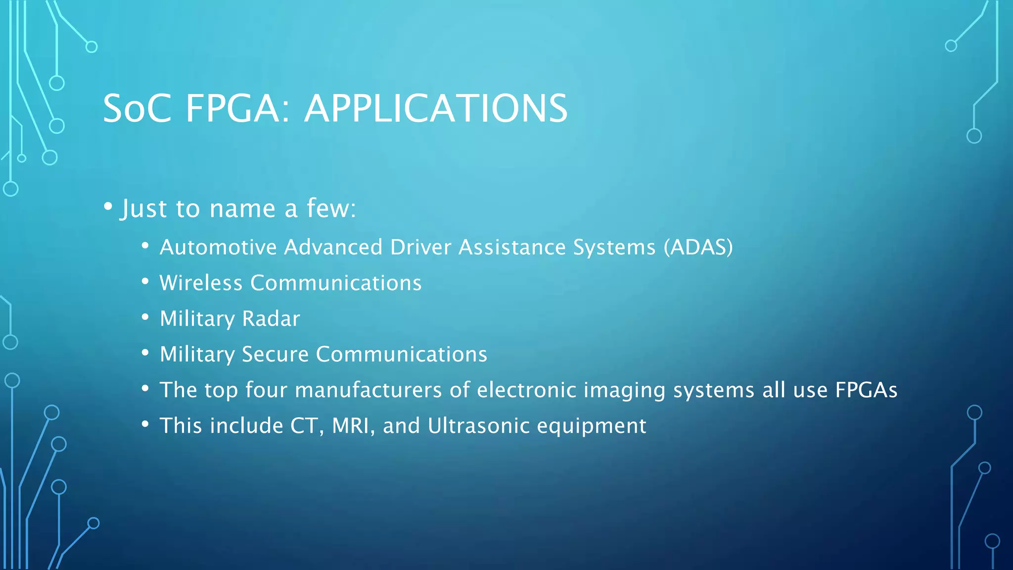 SoC FPGA: APPLICATIONS 
• Just to name a few: 
• Automotive Advanced Driver Assistance Systems (ADAS) 
• Wireless Communications 
• Military Radar 
• Military Secure Communications 
• The top four manufacturers of electronic imaging systems all use FPGAs 
• This include CT, MRI, and Ultrasonic equipment 
 