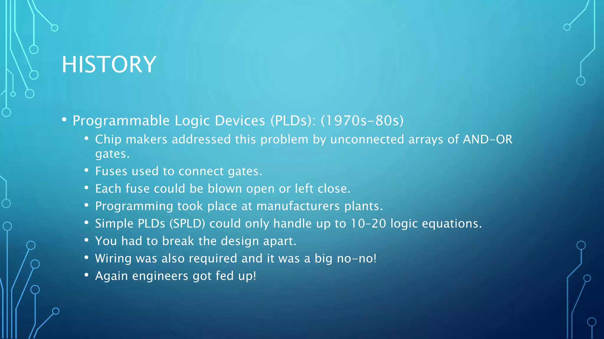 HISTORY 
• Programmable Logic Devices (PLDs): (1970s-80s) 
• Chip makers addressed this problem by unconnected arrays of AND-OR 
gates. 
• Fuses used to connect gates. 
• Each fuse could be blown open or left close. 
• Programming took place at manufacturers plants. 
• Simple PLDs (SPLD) could only handle up to 10–20 logic equations. 
• You had to break the design apart. 
• Wiring was also required and it was a big no-no! 
• Again engineers got fed up! 
 