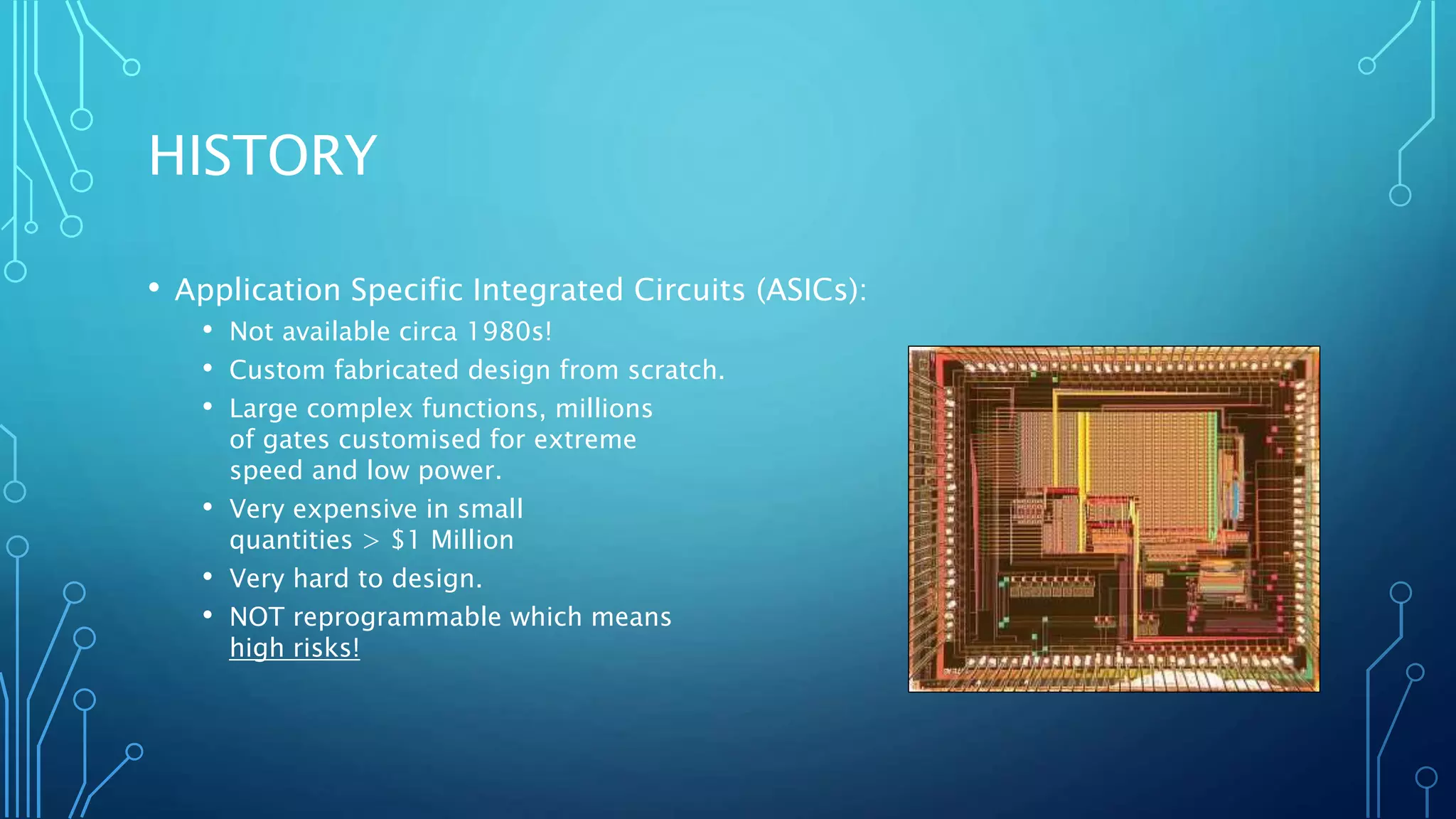 HISTORY 
• Application Specific Integrated Circuits (ASICs): 
• Not available circa 1980s! 
• Custom fabricated design from scratch. 
• Large complex functions, millions 
of gates customised for extreme 
speed and low power. 
• Very expensive in small 
quantities > $1 Million 
• Very hard to design. 
• NOT reprogrammable which means 
high risks! 
 