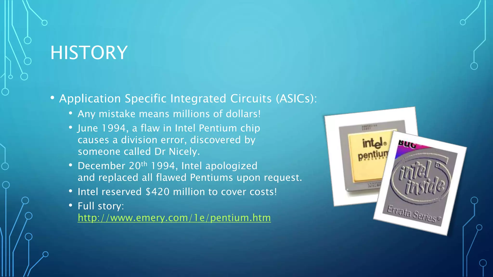 HISTORY 
• Application Specific Integrated Circuits (ASICs): 
• Any mistake means millions of dollars! 
• June 1994, a flaw in Intel Pentium chip 
causes a division error, discovered by 
someone called Dr Nicely. 
• December 20th 1994, Intel apologized 
and replaced all flawed Pentiums upon request. 
• Intel reserved $420 million to cover costs! 
• Full story: 
http://www.emery.com/1e/pentium.htm 
 