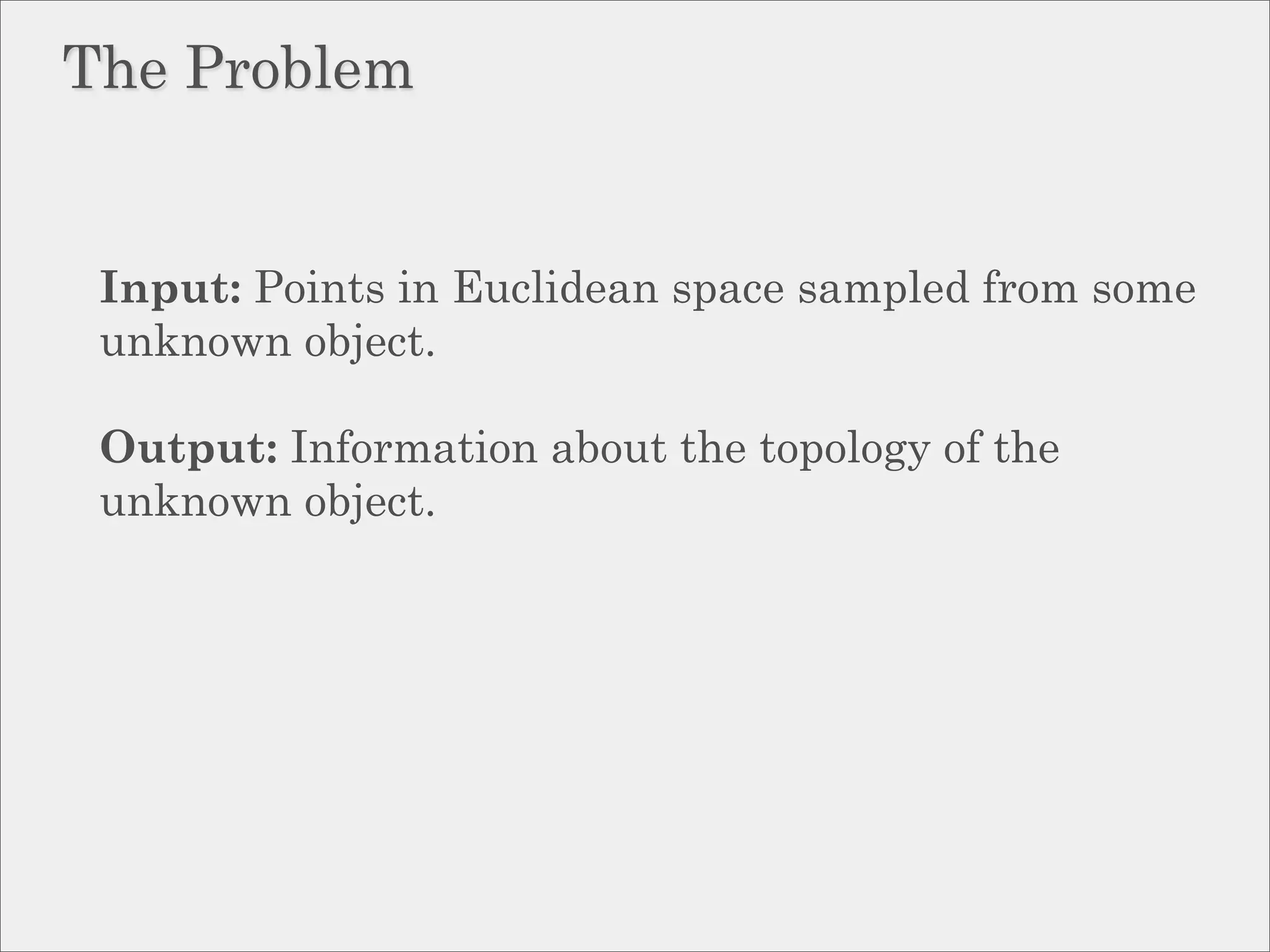 The Problem


 Input: Points in Euclidean space sampled from some
 unknown object.

 Output: Information about the topology of the
 unknown object.
 