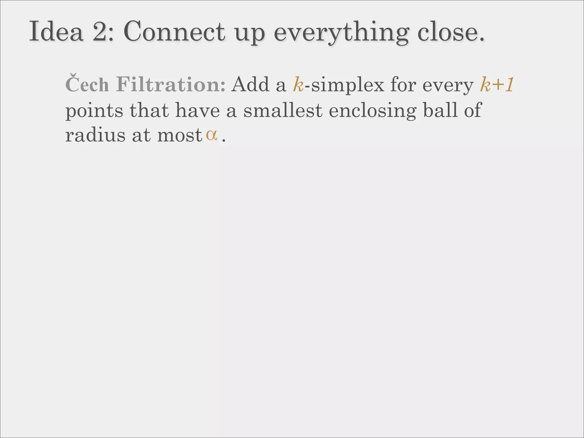 Idea 2: Connect up everything close.
  Čech Filtration: Add a k-simplex for every k+1
  points that have a smallest enclosing ball of
  radius at most .
 