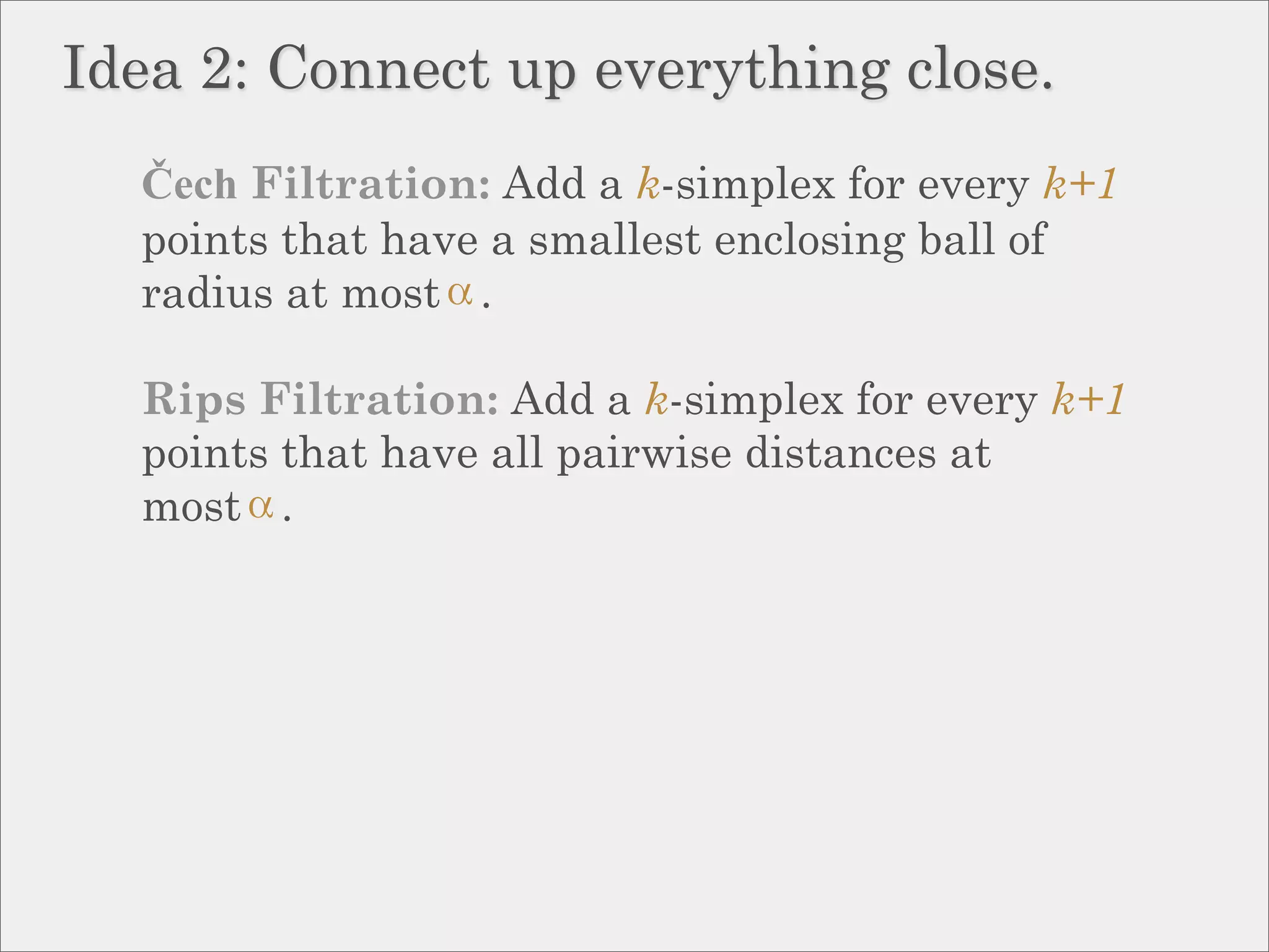Idea 2: Connect up everything close.
  Čech Filtration: Add a k-simplex for every k+1
  points that have a smallest enclosing ball of
  radius at most .

  Rips Filtration: Add a k-simplex for every k+1
  points that have all pairwise distances at
  most .
 