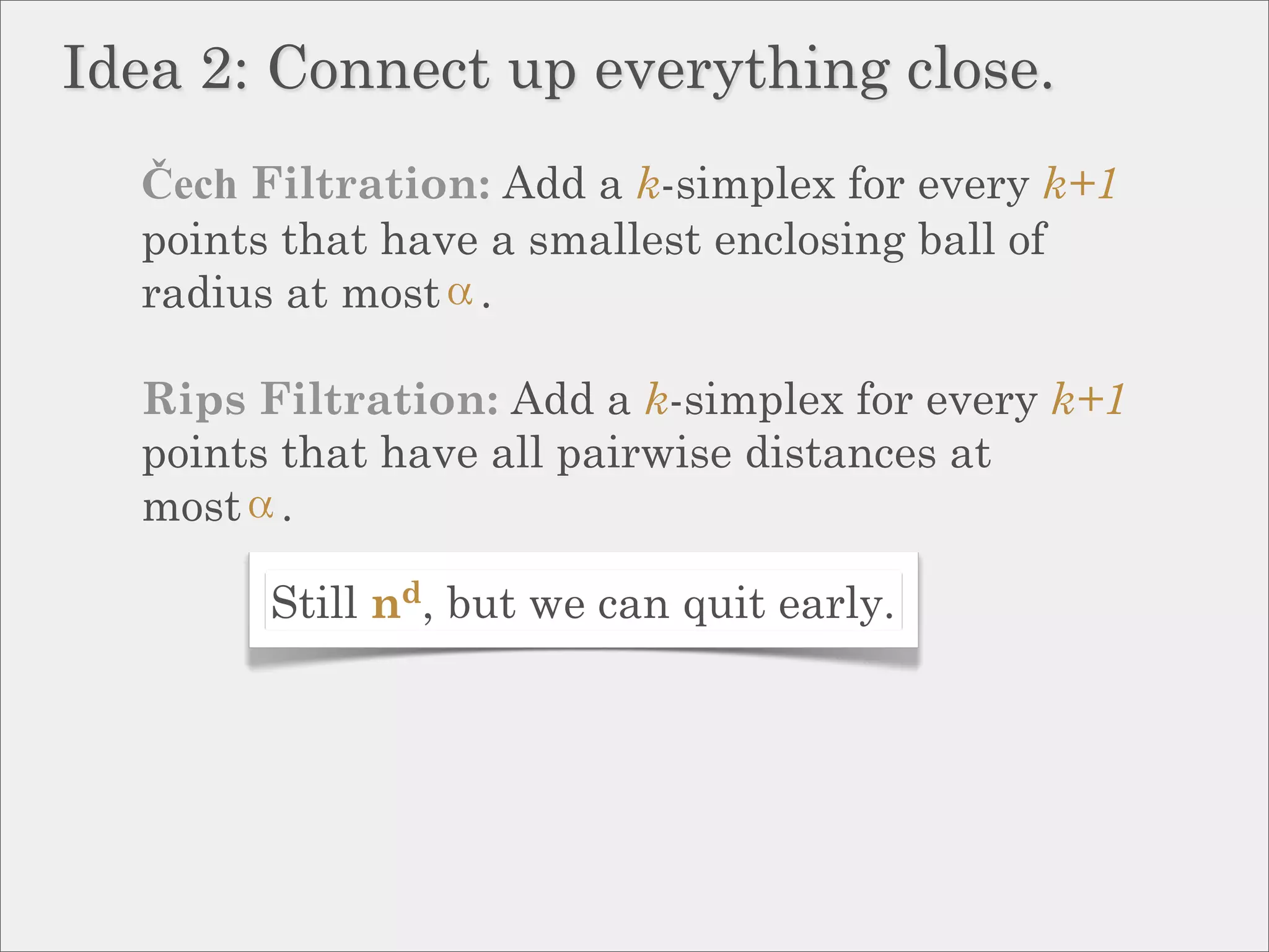 Idea 2: Connect up everything close.
  Čech Filtration: Add a k-simplex for every k+1
  points that have a smallest enclosing ball of
  radius at most .

  Rips Filtration: Add a k-simplex for every k+1
  points that have all pairwise distances at
  most .

        Still nd, but we can quit early.
 