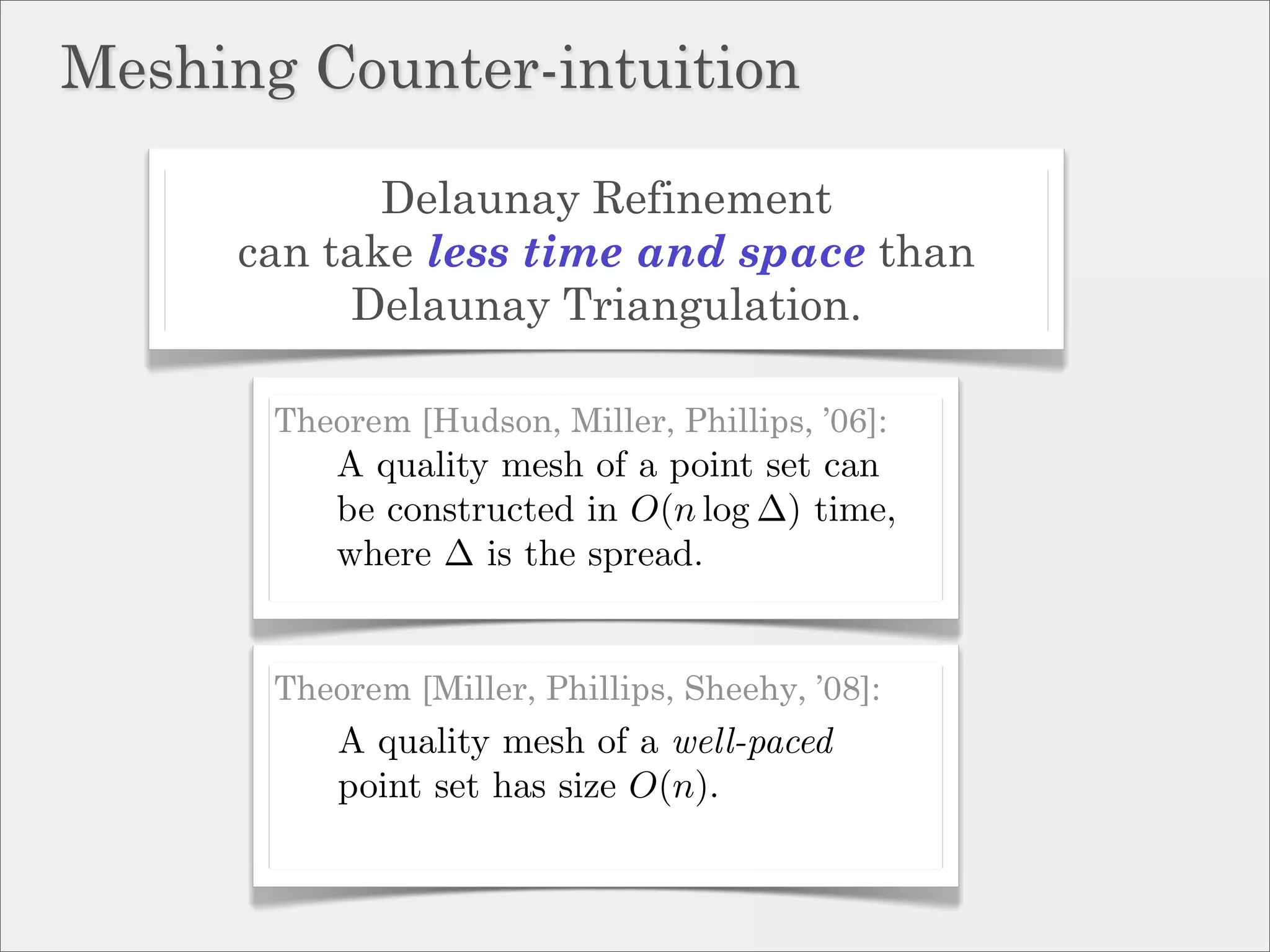 Meshing Counter-intuition

            Delaunay Refinement
     can take less time and space than
          Delaunay Triangulation.

       Theorem [Hudson, Miller, Phillips, ’06]:
           A quality mesh of a point set can
           be constructed in O(n log ∆) time,
           where ∆ is the spread.


       Theorem [Miller, Phillips, Sheehy, ’08]:
           A quality mesh of a well-paced
           point set has size O(n).
 