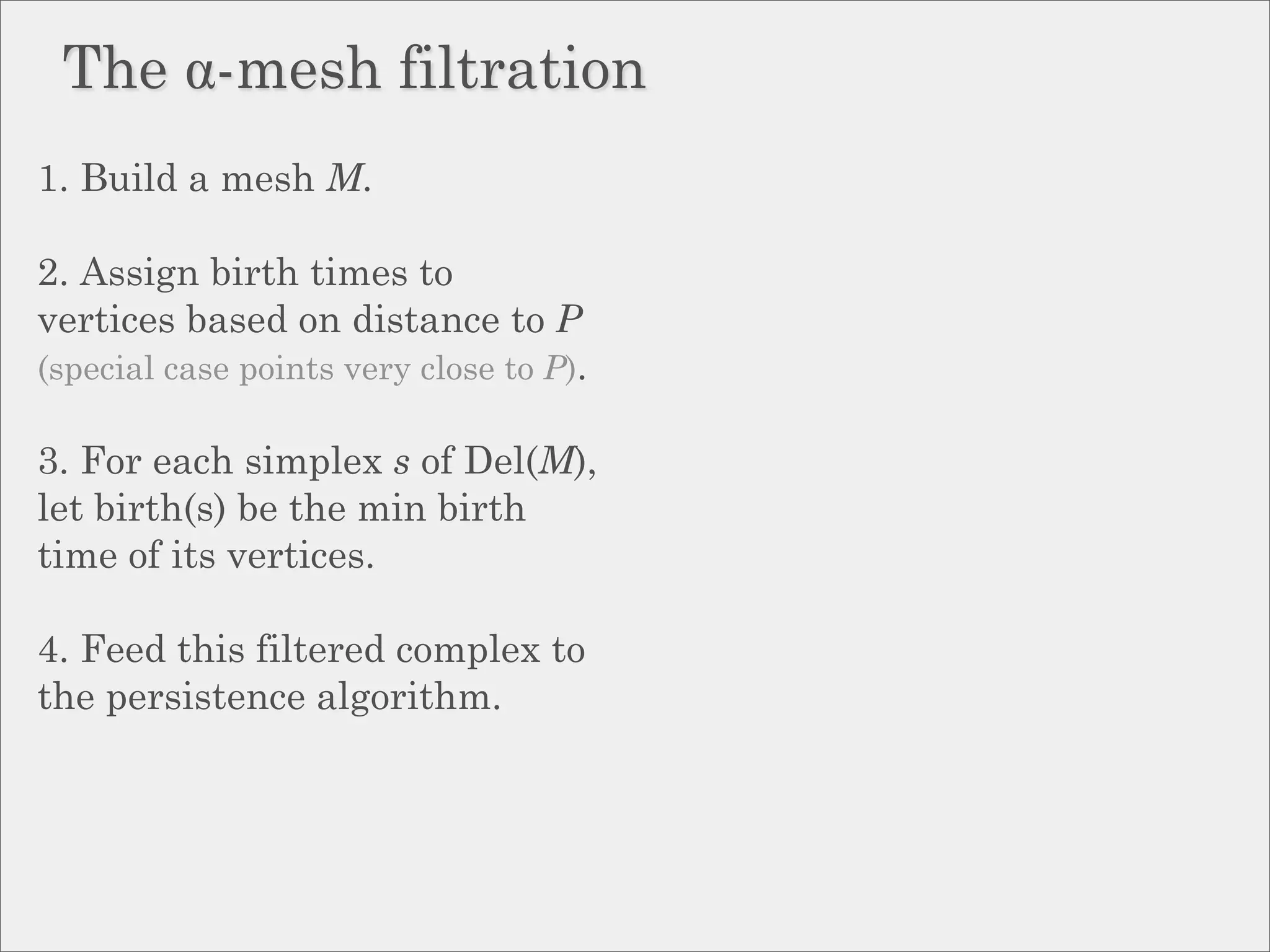 The α-mesh filtration
1. Build a mesh M.

2. Assign birth times to
vertices based on distance to P
(special case points very close to P).

3. For each simplex s of Del(M),
let birth(s) be the min birth
time of its vertices.

4. Feed this filtered complex to
the persistence algorithm.
 