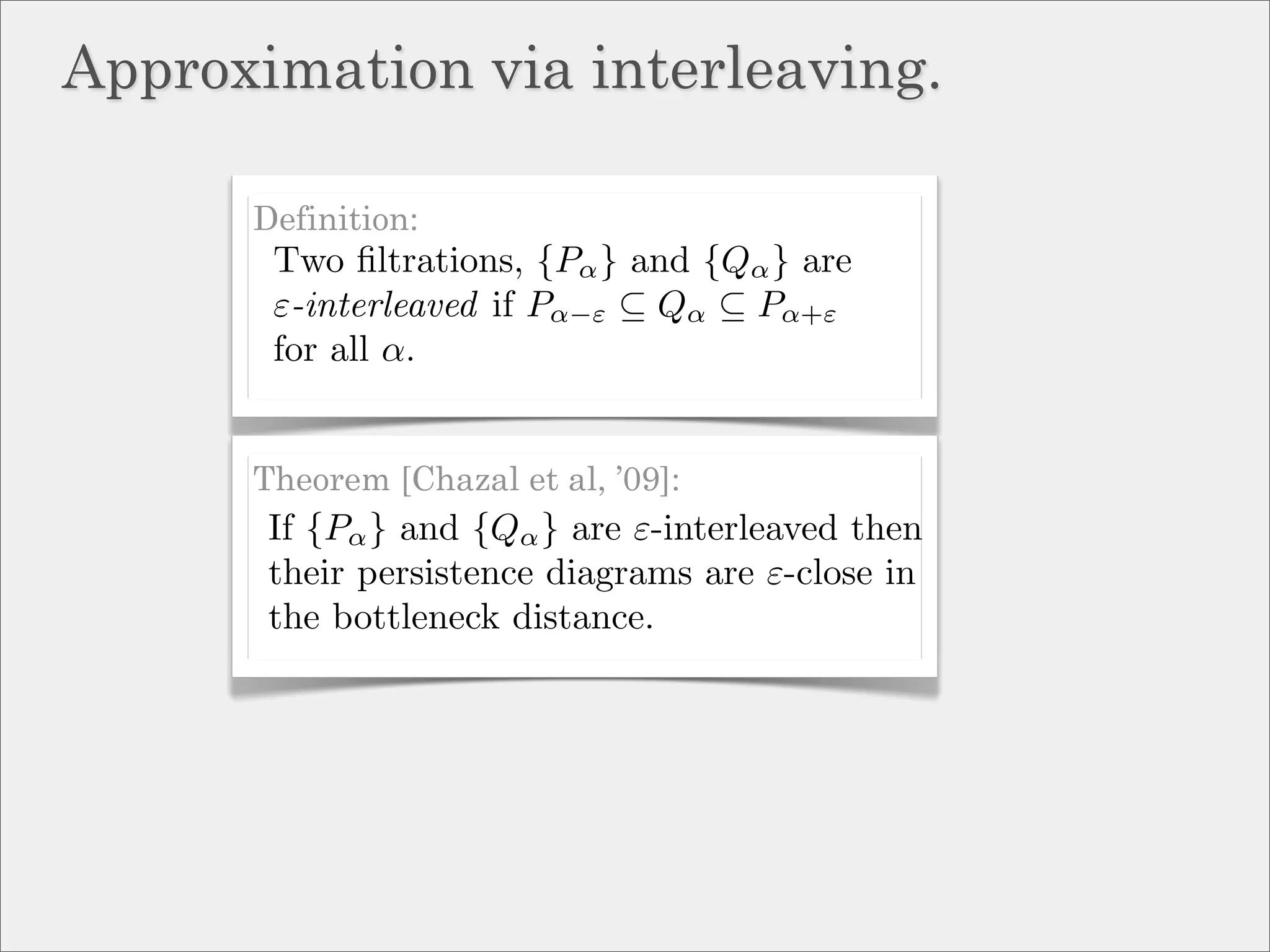 Approximation via interleaving.

      Definition:
       Two ﬁltrations, {Pα } and {Qα } are
       ε-interleaved if Pα−ε ⊆ Qα ⊆ Pα+ε
       for all α.


      Theorem [Chazal et al, ’09]:
       If {Pα } and {Qα } are ε-interleaved then
       their persistence diagrams are ε-close in
       the bottleneck distance.
 