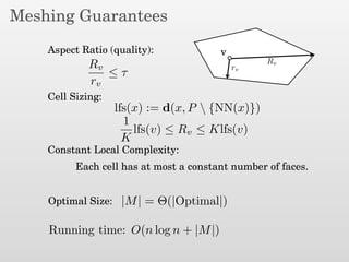 Meshing Guarantees
Aspect Ratio (quality):
Cell Sizing:
Constant Local Complexity:
Optimal Size:
v
Rv
rv
Rv
rv
≤ τ
lfs(x) := d(x, P  {NN(x)})
|M| = Θ(|Optimal|)
Running time: O(n log n + |M|)
Each cell has at most a constant number of faces.
1
K
lfs(v) ≤ Rv ≤ Klfs(v)
 