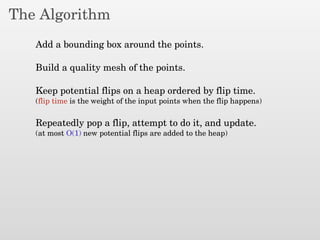 The Algorithm
Add a bounding box around the points.
Build a quality mesh of the points.
Keep potential flips on a heap ordered by flip time.
(flip time is the weight of the input points when the flip happens)
Repeatedly pop a flip, attempt to do it, and update.
(at most O(1) new potential flips are added to the heap)
 