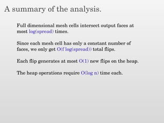 A summary of the analysis.
Full dimensional mesh cells intersect output faces at
most log(spread) times.
Since each mesh cell has only a constant number of
faces, we only get O(f log(spread)) total flips.
Each flip generates at most O(1) new flips on the heap.
The heap operations require O(log n) time each.
 