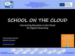 SCHOOL ON THE CLOUD 
Wolk 
Connecting Education to the Cloud 
CLOUD 
for Digital Citizenship 
CHMURA 
Bulut Σύννεφο 
Chryssanthe Sotiriou 
Dimitris Primalis 
Doukas School 
19 November 2014 
Wolke Nuage 
Nor OBLAK Nuvem 
Nube 
Debesis 
облак 
Doukas School (Greece, Coordinator) 
Innovative Learning Network Ltd. (UK) 
EUROGEO European Association of Geographers (Belgium) 
GO! Education of the Flemish Community (Belgium) 
Ghent University (Belgium) 
twitter.com/school_cloud 
facebook.com/schoolonthecloud 
schoolonthecloud.eu 
linkedin.com/groups/schooloncloud-7426807 
This project has been funded with support from the European Commission. This publication reflects the views only of the authors, and the Commission cannot be held responsible for any use which may be made of the information contained 
therein. 
 