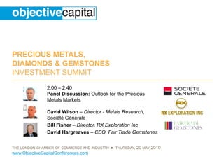 PRECIOUS METALS,
DIAMONDS & GEMSTONES
INVESTMENT SUMMIT
                2.00 – 2.40
                Panel Discussion: Outlook for the Precious
                Metals Markets

                David Wilson – Director - Metals Research,
                Société Générale
                Bill Fisher – Director, RX Exploration Inc
                David Hargreaves – CEO, Fair Trade Gemstones


THE LONDON CHAMBER OF COMMERCE AND INDUSTRY   ● THURSDAY, 20 MAY 2010
www.ObjectiveCapitalConferences.com
 