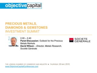 PRECIOUS METALS,
DIAMONDS & GEMSTONES
INVESTMENT SUMMIT
                2.00 – 2.40
                Panel Discussion: Outlook for the Precious
                Metals Markets
                David Wilson – Director, Metals Research,
                Société Générale




THE LONDON CHAMBER OF COMMERCE AND INDUSTRY   ● THURSDAY, 20 MAY 2010
www.ObjectiveCapitalConferences.com
 