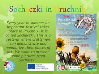 Sochaczki in Pruchnik
Every year in summer an
important festival takes
place in Pruchnik. It is
called Sochaczki. This is a
festival where craftsmen
can demonstrate and
popularize their pieces of
art. We want to present
some pictures from
Sochaczki.
 