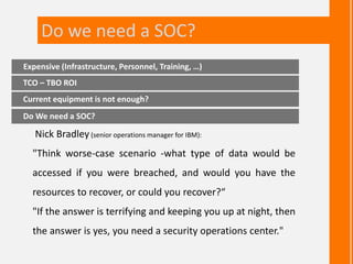 Nick Bradley(senior operations manager for IBM):
"Think worse-case scenario -what type of data would be
accessed if you were breached, and would you have the
resources to recover, or could you recover?“
"If the answer is terrifying and keeping you up at night, then
the answer is yes, you need a security operations center."
Expensive (Infrastructure, Personnel, Training, …)
Current equipment is not enough?
Do We need a SOC?
TCO – TBO ROI
Do we need a SOC?
 