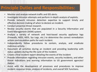 Principle Duties and Responsibilities:
• Monitor and analyze network traffic and IDS alerts.
• Investigate intrusion attempts and perform in-depth analysis of exploits.
• Provide network intrusion detection expertise to support timely and
effective decision making of when to declare an incident.
• Conduct proactive threat research.
• Review security events that are populated in a Security Information and
Event Management (SIEM) system.
• Analyze a variety of network and host-based security appliance logs
(Firewalls, NIDS, HIDS, Sys Logs, etc.) to determine the correct remediation
actions and escalation paths for each incident.
• Independently follow procedures to contain, analyze, and eradicate
malicious activity.
• Document all activities during an incident and providing leadership with
status updates during the life cycle of the incident.
• Create a final incident report detailing the events of the incident
• Provide information regarding intrusion events, security incidents, and other
threat indications and warning information to US government agencies!
(NASA)
• Assist with the development of processes and procedures to improve
incident response times, analysis of incidents, and overall SOC functions.
 