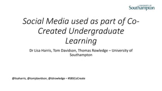 Social Media used as part of Co-
Created Undergraduate
Learning
Dr Lisa Harris, Tom Davidson, Thomas Rowledge – University of
Southampton
@lisaharris, @tomjdavidson, @tdrowledge – #SBSCoCreate
 