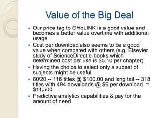 Value of the Big Deal
   Our price tag to OhioLINK is a good value and
    becomes a better value overtime with additional
    usage
   Cost per download also seems to be a good
    value when compared with others (e.g. Elsevier
    study of ScienceDirect e-books which
    determined cost per use is $5.10 per chapter)
   Having the choice to select only a subset of
    subjects might be useful
   80/20 -- 116 titles @ $100.00 and long tail -- 318
    titles with 494 downloads @ $6 per download =
    $14,500
   Predictive analytics capabilities & pay for the
    amount of need
 