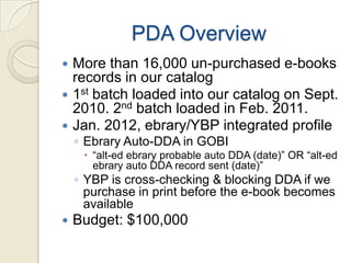 PDA Overview
 More than 16,000 un-purchased e-books
  records in our catalog
 1st batch loaded into our catalog on Sept.
  2010. 2nd batch loaded in Feb. 2011.
 Jan. 2012, ebrary/YBP integrated profile
    ◦ Ebrary Auto-DDA in GOBI
      “alt-ed ebrary probable auto DDA (date)” OR “alt-ed
       ebrary auto DDA record sent (date)”
    ◦ YBP is cross-checking & blocking DDA if we
      purchase in print before the e-book becomes
      available
   Budget: $100,000
 