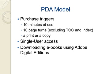 PDA Model
   Purchase triggers
    ◦ 10 minutes of use
    ◦ 10 page turns (excluding TOC and Index)
    ◦ a print or a copy
 Single-User access
 Downloading e-books using Adobe
  Digital Editions
 