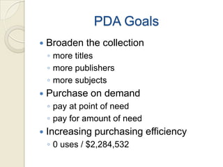 PDA Goals
   Broaden the collection
    ◦ more titles
    ◦ more publishers
    ◦ more subjects
   Purchase on demand
    ◦ pay at point of need
    ◦ pay for amount of need
   Increasing purchasing efficiency
    ◦ 0 uses / $2,284,532
 