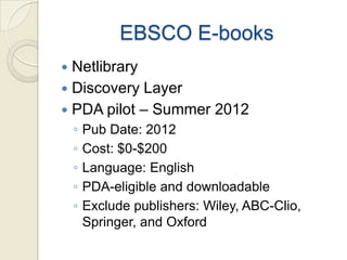 EBSCO E-books
 Netlibrary
 Discovery Layer
 PDA pilot – Summer 2012
    ◦   Pub Date: 2012
    ◦   Cost: $0-$200
    ◦   Language: English
    ◦   PDA-eligible and downloadable
    ◦   Exclude publishers: Wiley, ABC-Clio,
        Springer, and Oxford
 