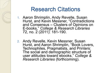 Research Citations
1.   Aaron Shrimplin, Andy Revelle, Susan
     Hurst, and Kevin Messner, “Contradictions
     and Consensus – Clusters of Opinions on
     E-books,” College & Research Libraries
     72, no. 2 (2011): 181-190.

2.   Andy Revelle, Kevin Messner, Susan
     Hurst, and Aaron Shrimplin, “Book Lovers,
     Technophiles, Pragmatists, and Printers:
     The social and demographic structure of
     user attitudes toward ebooks.” College &
     Research Libraries (forthcoming).
 