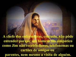 A chefe das enfermeiras, contudo, não pôde entender porque um homem tão simpático como Jim não recebia flores, telefonemas ou cartões de amigos ou  parentes, nem mesmo a visita de alguém. 