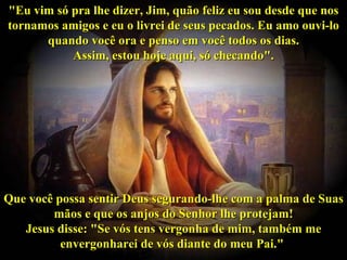"Eu vim só pra lhe dizer, Jim, quão feliz eu sou desde que nos tornamos amigos e eu o livrei de seus pecados. Eu amo ouvi-lo quando você ora e penso em você todos os dias. Assim, estou hoje aqui, só checando". Que você possa sentir Deus segurando-lhe com a palma de Suas mãos e que os anjos do Senhor lhe protejam! Jesus disse: "Se vós tens vergonha de mim, também me envergonharei de vós diante do meu Pai."   