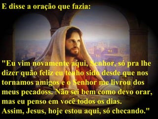 E disse a oração que fazia: "Eu vim novamente aqui, Senhor, só pra lhe dizer quão feliz eu tenho sido desde que nos tornamos amigos e o Senhor me livrou dos meus pecadoss. Não sei bem como devo orar, mas eu penso em você todos os dias. Assim, Jesus, hoje estou aqui, só checando."   