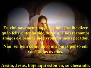   Eu vim novamente aqui, Senhor, pra lhe dizer quão feliz eu tenho sido desde que nos tornamos amigos e o Senhor me livrou dos meus pecados. Não  sei bem como devo orar mas penso em você todos os dias. Assim, Jesus, hoje aqui estou eu, só checando. 