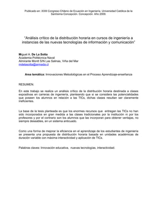 Publicado en: XXIII Congreso Chileno de Ecuación en Ingeniería. Universidad Católica de la
                          Santísima Concepción. Concepción. Año 2009.




    “Análisis crítico de la distribución horaria en cursos de ingeniería a
  instancias de las nuevas tecnologías de información y comunicación”


Miguel A. De La Sotta
Academia Politécnica Naval
Almirante Montt S/N Las Salinas, Viña del Mar
mdelasotta@armada.cl


    Area temática: Innovaciones Metodológicas en el Proceso Aprendizaje-enseñanza


RESUMEN.

En este trabajo se realiza un análisis crítico de la distribución horaria destinada a clases
expositivas en carreras de ingeniería, planteando que si se considera las potencialidades
que poseen los alumnos en relación a las TICs, dichas clases resultan ser claramente
ineficientes.


La base de la tesis planteada es que los enormes recursos que entregan las TICs no han
sido incorporados en gran medida a las clases tradicionales por la institución ni por los
profesores y por el contrario son los alumnos que las incorporan para obtener ventajas, no
siempre deseables, en un sistema anticuado.


Como una forma de mejorar la eficiencia en el aprendizaje de los estudiantes de ingeniería
se presenta una propuesta de distribución horaria basada en unidades académicas de
duración variable con máxima interactividad y aplicación de TICs.


Palabras claves: Innovación educativa, nuevas tecnologías, interactividad.
 