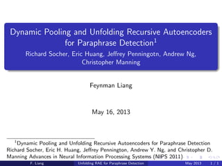 Dynamic Pooling and Unfolding Recursive Autoencoders
for Paraphrase Detection1
Richard Socher, Eric Huang, Jeﬀrey Penningotn, Andrew Ng,
Christopher Manning
Feynman Liang
May 16, 2013
1
Dynamic Pooling and Unfolding Recursive Autoencoders for Paraphrase Detection
Richard Socher, Eric H. Huang, Jeﬀrey Pennington, Andrew Y. Ng, and Christopher D.
Manning Advances in Neural Information Processing Systems (NIPS 2011)
F. Liang Unfolding RAE for Paraphrase Detection May 2013 1 / 26
 