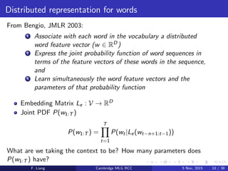 Distributed representation for words
From Bengio, JMLR 2003:
1 Associate with each word in the vocabulary a distributed
word feature vector (w ∈ RD)
2 Express the joint probability function of word sequences in
terms of the feature vectors of these words in the sequence,
and
3 Learn simultaneously the word feature vectors and the
parameters of that probability function
Embedding Matrix Le : V → RD
Joint PDF P(w1:T )
P(w1:T ) =
T
t=1
P(wt|Le(wt−n+1:t−1))
What are we taking the context to be? How many parameters does
P(w1:T ) have?
F. Liang Cambridge MLG RCC 5 Nov, 2015 10 / 39
 
