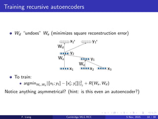 Training recursive autoencoders
Wd “undoes” We (minimizes square reconstruction error)
To train:
argminWe ,Wd
[x1; y1] − [x1; y1] 2
2
+ R(We, Wd )
Notice anything asymmetrical? (hint: is this even an autoencoder?)
F. Liang Cambridge MLG RCC 5 Nov, 2015 18 / 39
 