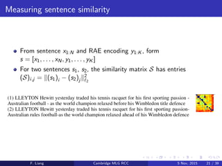 Measuring sentence similarity
From sentence x1:N and RAE encoding y1:K , form
s = [x1, . . . , xN, y1, . . . , yK ]
For two sentences s1, s2, the similarity matrix S has entries
(S)i,j = (s1)i − (s2)j
2
2
F. Liang Cambridge MLG RCC 5 Nov, 2015 21 / 39
 
