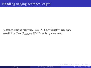 Handling varying sentence length
Sentence lengths may vary =⇒ S dimensionality may vary.
Would like S → Spooled ∈ Rnp×np with np constant.
F. Liang Cambridge MLG RCC 5 Nov, 2015 22 / 39
 