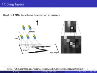 Pooling layers
Used in CNNs to achieve translation invariance
http://uﬂdl.stanford.edu/tutorial/supervised/ConvolutionalNeuralNetwork/
F. Liang Cambridge MLG RCC 5 Nov, 2015 23 / 39
 