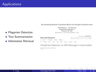 Applications
Plagarism Detection
Text Summarization
Information Retrieval
Re-examining Machine Translation Metrics for Paraphrase Identif cation
Nitin Madnani Joel Tetreault
Educational Testing Service
Princeton, NJ, USA
{ nmadnani,jtetreault} @ets.org
F. Liang Cambridge MLG RCC 5 Nov, 2015 4 / 39
 