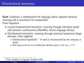 Distributional semantics
Goal: Construct a represenation for language which captures semantic
meaning and is convenient for computation
From linguistics:
Lexical/compositional semantics: meaning through individual words
and syntactic constructions (WordNet, formal language theory)
Distributional semantics: meaning through statistical properties (large
datasets, linear algebra)
Distributional hypothesis2
: “A word is characterized by the company it
keeps”
One way to do so is to model join density p(w1:T ) for w1:T ∈ V∗
2
Firth, Studies in Linguistic Analysis 1957
F. Liang Cambridge MLG RCC 5 Nov, 2015 7 / 39
 