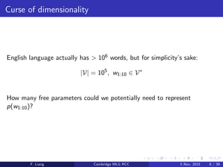 Curse of dimensionality
English language actually has > 106 words, but for simplicity’s sake:
|V| = 105
, w1:10 ∈ V∗
How many free parameters could we potentially need to represent
p(w1:10)?
F. Liang Cambridge MLG RCC 5 Nov, 2015 8 / 39
 