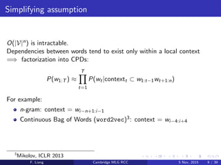 Simplifying assumption
O(|V|n) is intractable.
Dependencies between words tend to exist only within a local context
=⇒ factorization into CPDs:
P(w1:T ) ≈
T
t=1
P(wt|contextt ⊂ w1:t−1wt+1:n)
For example:
n-gram: context = wi−n+1:i−1
Continuous Bag of Words (word2vec)3: context = wi−4:i+4
3
Mikolov, ICLR 2013
F. Liang Cambridge MLG RCC 5 Nov, 2015 9 / 39
 