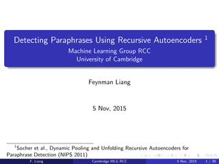 Detecting Paraphrases Using Recursive Autoencoders 1
Machine Learning Group RCC
University of Cambridge
Feynman Liang
5 Nov, 2015
1
Socher et al., Dynamic Pooling and Unfolding Recursive Autoencoders for
Paraphrase Detection (NIPS 2011)
F. Liang Cambridge MLG RCC 5 Nov, 2015 1 / 39
 