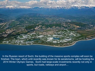 In the Russian resort of Sochi, the building of the massive sports complex will soon be
finished. The town, which until recently was known for its sanatoriums, will be hosting the
2014 Winter Olympic Games. Sochi had large-scale investments recently not only in
sports, but roads, railways and airport…

 