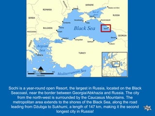 Sochi is a year-round open Resort, the largest in Russia, located on the Black
Seacoast, near the border between Georgia/Abkhazia and Russia. The city
from the north-west is surrounded by the Caucasus Mountains. The
metropolitan area extends to the shores of the Black Sea, along the road
leading from Dżubga to Sukhumi, a length of 147 km, making it the second
longest city in Russia!

 