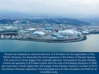 Russia has released an astronomical sum of $ 50 billion for the organization of the
Winter Olympics. It's absolutely the most expensive in the history of Olympic Games.
This amount is 5 times bigger than originally planned. Compared to the past Olympic
Events the spending is $10 billion higher than the cost of the Beijing Olympics in 2008
and more than 3 times higher than the budget of the Olympic Games in London in 2012.
According to Russian opposition, this extravagance is to hide corruption and theft on an
incredible scale.

 